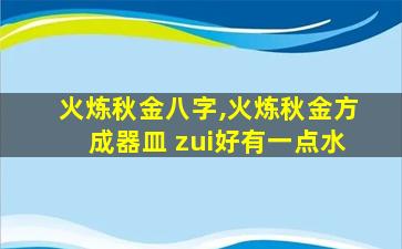 火炼秋金八字,火炼秋金方成器皿 zui
好有一点水